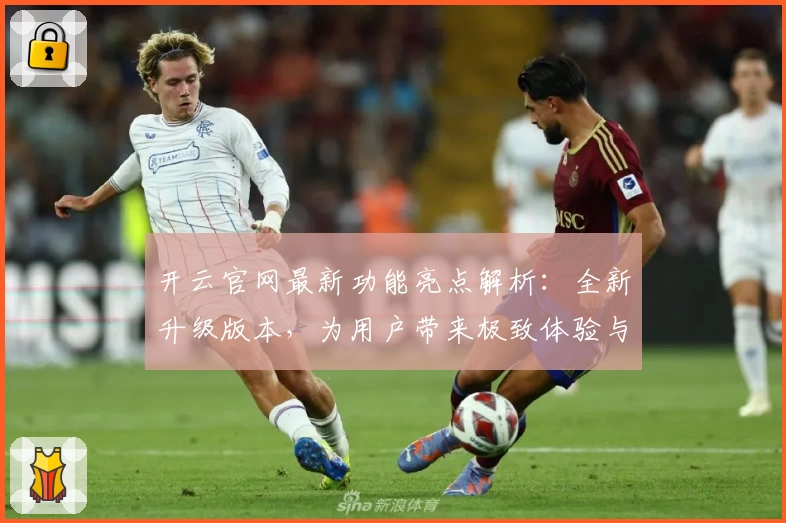 开云官网最新功能亮点解析：全新升级版本，为用户带来极致体验与便捷操作指南