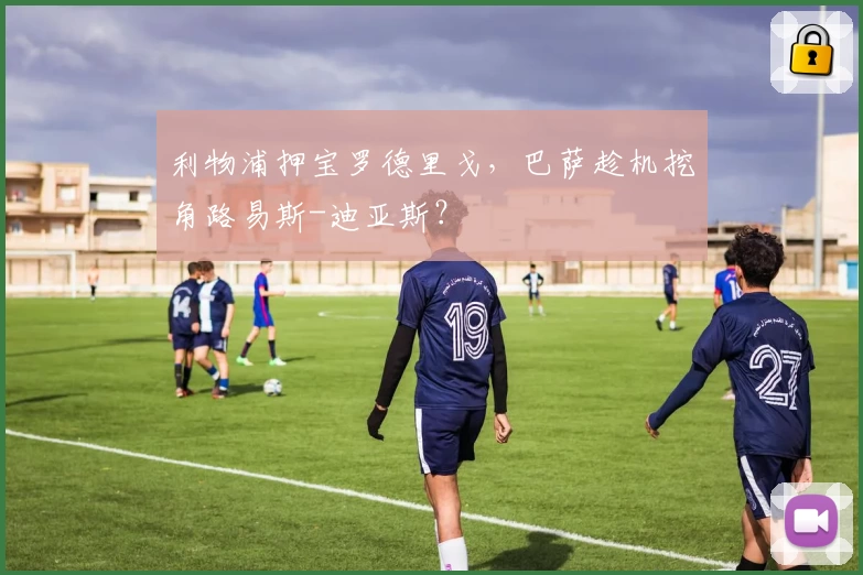 利物浦押宝罗德里戈，巴萨趁机挖角路易斯-迪亚斯？