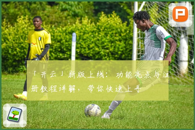 「开云」新版上线：功能亮点与注册教程详解，带你快速上手