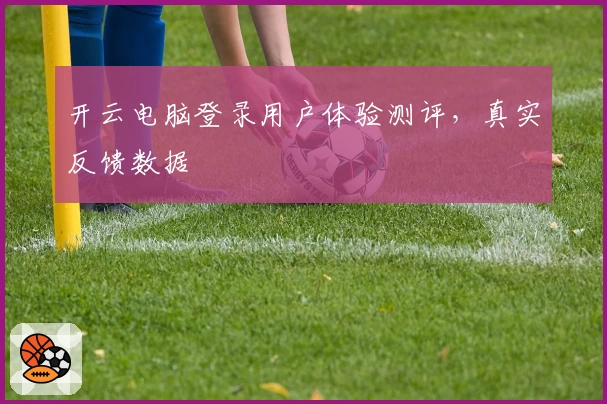 开云电脑登录用户体验测评，真实反馈数据