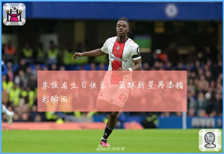 朱俊龙生日快乐！篮球新星再添精彩瞬间