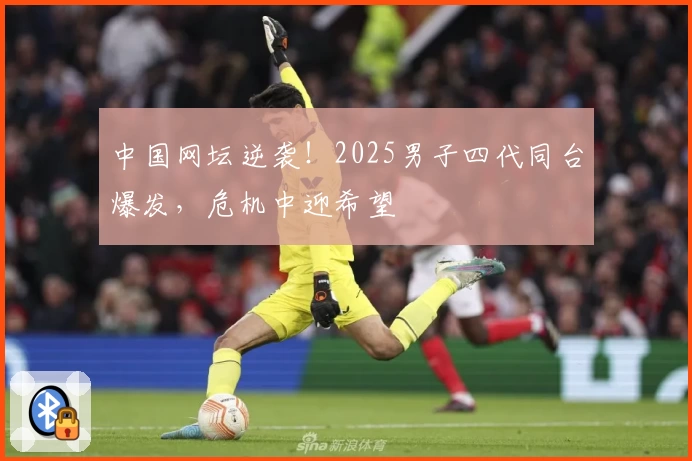 中国网坛逆袭！2025男子四代同台爆发，危机中迎希望