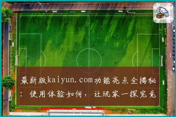 最新版kaiyun.com功能亮点全揭秘：使用体验如何，让玩家一探究竟！
