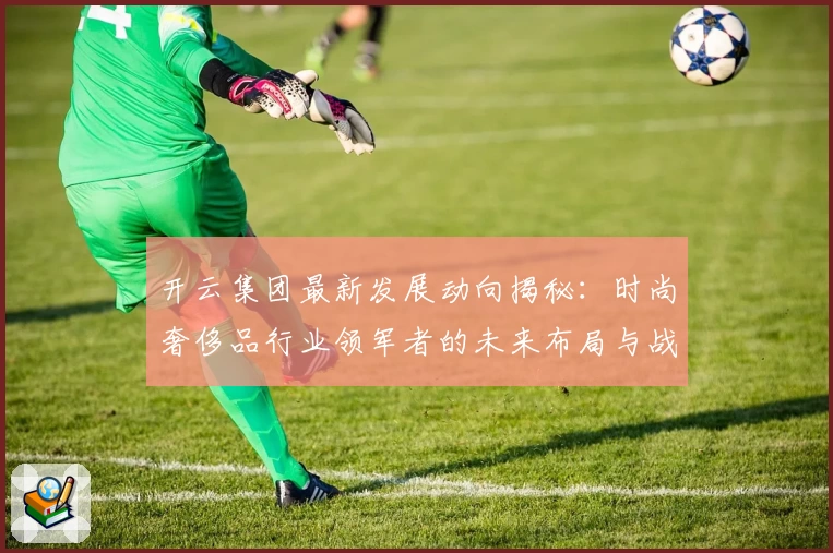 开云集团最新发展动向揭秘：时尚奢侈品行业领军者的未来布局与战略分析