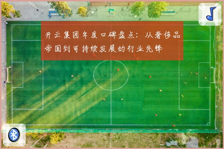 开云集团年度口碑盘点：从奢侈品帝国到可持续发展的行业先锋