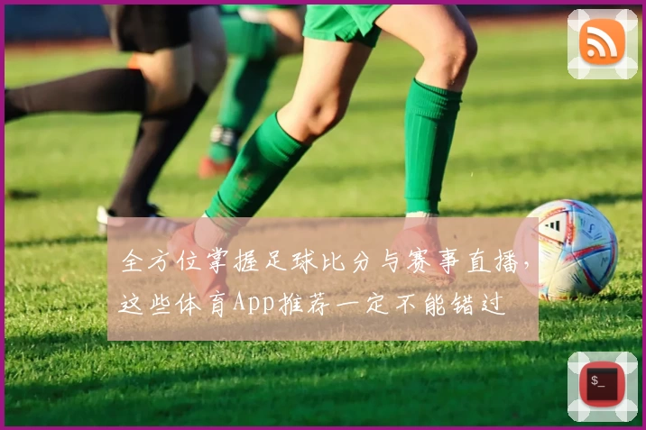 全方位掌握足球比分与赛事直播，这些体育App推荐一定不能错过