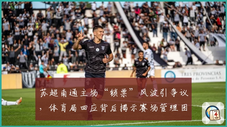 苏超南通主场“锁票”风波引争议，体育局回应背后揭示赛场管理困局与球迷权利博弈