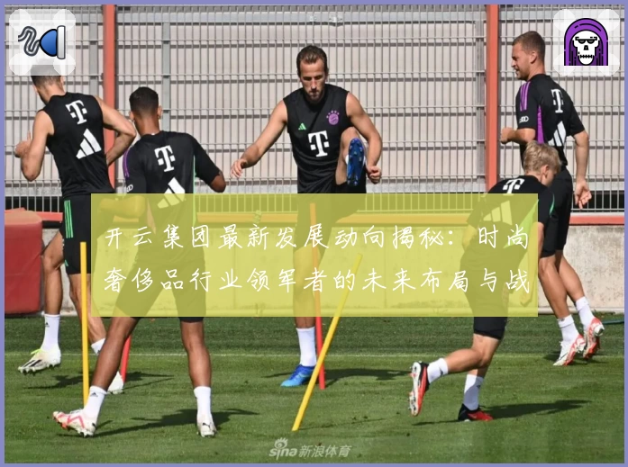 开云集团最新发展动向揭秘：时尚奢侈品行业领军者的未来布局与战略分析