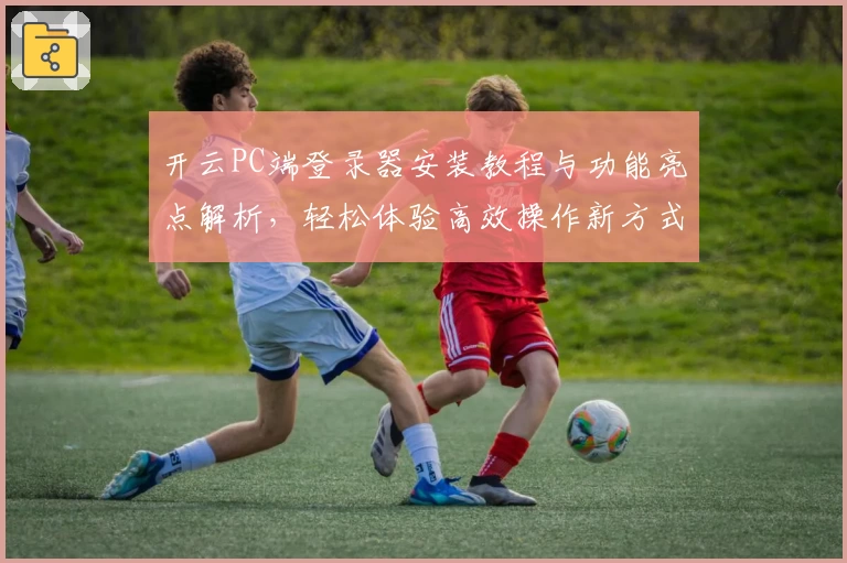 开云PC端登录器安装教程与功能亮点解析，轻松体验高效操作新方式