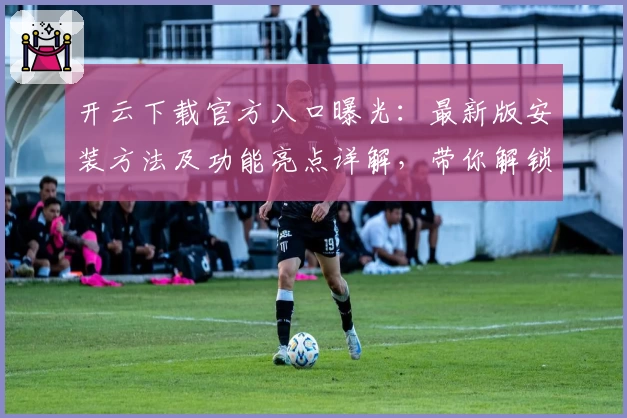 开云下载官方入口曝光：最新版安装方法及功能亮点详解，带你解锁全新使用体验