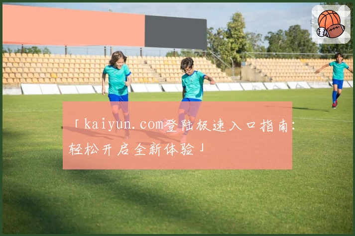 「kaiyun.com登陆极速入口指南：轻松开启全新体验」