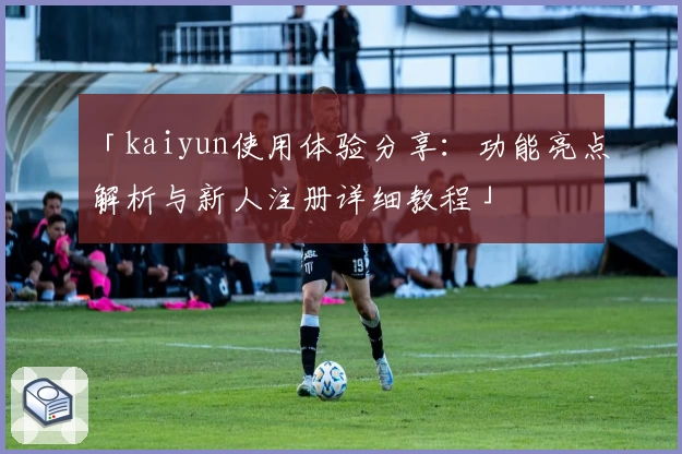 「kaiyun使用体验分享：功能亮点解析与新人注册详细教程」