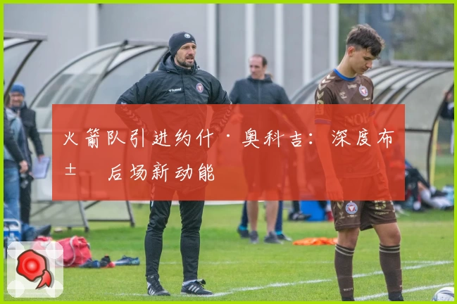 火箭队引进约什·奥科吉:深度布局后场新动能